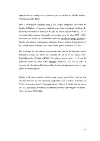 10
hipoglucemia se produjeron en pacientes que no estaban recibiendo insulina.
(Palencia Eduardo, 2006)
Para el investigador Wenying Yang y sus colegas integrantes del Grupo de
Estudio de Diabetes y Trastornos Metabólicos en China, los más de 9 millones de
kilómetros cuadrados de extensión del país no fueron ningún obstáculo. En 14
provincias chinas durante el periodo comprendido entre los años 2007 y 2008
estudiaron, por medio de cuestionarios acerca de factores de riesgo personal y
familiar para algunas enfermedades, exámenes físicos y análisis de laboratorios, a
46.239 voluntarios de ambos sexos y con edades iguales o mayores a 20 años.
Los resultados de esta muestra representativa del total de la población fueron
publicados a fines de marzo del corriente año en la revista médica New
EnglandJournal of Medicine(NEJM). Encendieron una luz roja: el 9,7% de la
población adulta de China padece Diabetes. Traducido, casi uno de cada 10
personas sufre la enfermedad. Sorprendidos, los investigadores corrieron a ver qué
decían estadísticas previas.
Debido a diferentes criterios utilizados, por ejemplo para definir Diabetes, los
estudios anteriores no son totalmente comparables con el artículo publicado en
NEJM. De todos modos el 2,5% registrado en 1994 o el 5, % del 2001 no hacen
otra cosa que reflejar porcentajes de enfermos diabéticos en vertiginoso aumento.
(Wenying Yang, 2007-2008)
 