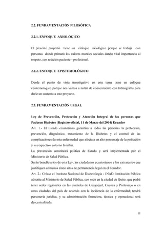 11
2.2. FUNDAMENTACIÓN FILOSÓFICA
2.2.1. ENFOQUE AXIOLÓGICO
El presente proyecto tiene un enfoque axiológico porque se trabaja con
personas donde primará los valores morales sociales dando vital importancia al
respeto, con relación paciente - profesional.
2.2.2. ENFOQUE EPISTEMOLÓGICO
Desde el punto de vista investigativo en este tema tiene un enfoque
epistemológico porque nos vamos a nutrir de conocimiento con bibliografía para
darle un sustento a este proyecto.
2.3. FUNDAMENTACIÓN LEGAL
Ley de Prevención, Protección y Atención Integral de las personas que
Padecen Diabetes (Registro oficial, 11 de Marzo del 2004) Ecuador
Art. 1.- El Estado ecuatoriano garantiza a todas las personas la protección,
prevención, diagnóstico, tratamiento de la Diabetes y el control de las
complicaciones de esta enfermedad que afecta a un alto porcentaje de la población
y su respectivo entorno familiar.
La prevención constituirá política de Estado y será implementada por el
Ministerio de Salud Pública.
Serán beneficiarios de esta Ley, los ciudadanos ecuatorianos y los extranjeros que
justifiquen al menos cinco años de permanencia legal en el Ecuador.
Art. 2.- Créase el Instituto Nacional de Diabetología - INAD, Institución Pública
adscrita al Ministerio de Salud Pública, con sede en la ciudad de Quito, que podrá
tener sedes regionales en las ciudades de Guayaquil, Cuenca y Portoviejo o en
otras ciudades del país de acuerdo con la incidencia de la enfermedad; tendrá
personería jurídica, y su administración financiera, técnica y operacional será
descentralizada.
 