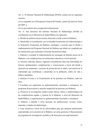 12
Art. 3.- El Instituto Nacional de Diabetología (INAD), contará con los siguientes
recursos:
a) Los asignados en el Presupuesto General del Estado, a partir del ejercicio fiscal
del 2005; y,
b) Los provenientes de la cooperación internacional.
Art. 4.- Son funciones del Instituto Nacional de Diabetología (INAD) en
coordinación con el Ministerio de Salud Pública, las siguientes:
a. Diseñar las políticas de prevención, detección y lucha contra la Diabetes;
b. Desarrollar en coordinación con la Sociedad Ecuatoriana de Endocrinología y
la Federación Ecuatoriana de Diabetes, estrategias y acciones para el diseño e
implementación del Programa Nacional de Diabetes que deben ser cumplidas por
las instituciones que conforman el Sistema Nacional de Salud;
c. Elaborar y coordinar la implementación de estrategias de difusión acerca de la
Diabetes y sus complicaciones en instituciones educativas a nivel nacional;
d. Asesorar, informar, educar y capacitar a la población sobre esta enfermedad, los
factores predisponentes, complicaciones y consecuencias a través del diseño y
ejecución de programas y acciones de promoción de la salud y prevención de la
enfermedad que contribuyan a desarrollar en la población, estilos de vida y
hábitos saludables;
e. Realizar el Censo y la Carnetización de las personas con Diabetes, cada tres
años;
f. Coordinar con organismos no gubernamentales, nacionales o extranjeros, los
programas de prevención y atención integral de las personas con Diabetes;
g. Promover la investigación médico-social, básica, clínica y epidemiológica de
las complicaciones agudas y crónicas de la Diabetes, a nivel del Ministerio de
Salud Pública, y organizaciones no gubernamentales nacionales o extranjeras;
h. Elaborar y difundir a nivel nacional, las publicaciones, revistas, textos,
manuales y tratados de diabetología;
i. Crear incentivos a favor de las universidades para que preparen profesionales
especializados en la atención de la Diabetes, así como gestionar el financiamiento
de programas de investigación científica y de becas para esta especialización;
 