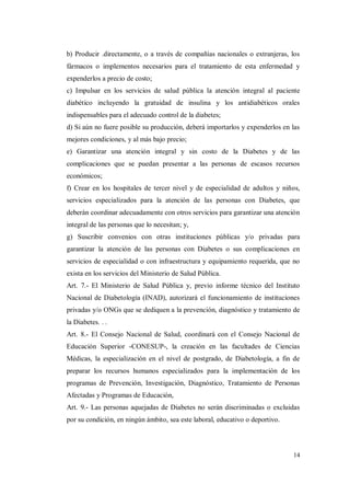 14
b) Producir .directamente, o a través de compañías nacionales o extranjeras, los
fármacos o implementos necesarios para el tratamiento de esta enfermedad y
expenderlos a precio de costo;
c) Impulsar en los servicios de salud pública la atención integral al paciente
diabético incluyendo la gratuidad de insulina y los antidiabéticos orales
indispensables para el adecuado control de la diabetes;
d) Si aún no fuere posible su producción, deberá importarlos y expenderlos en las
mejores condiciones, y al más bajo precio;
e) Garantizar una atención integral y sin costo de la Diabetes y de las
complicaciones que se puedan presentar a las personas de escasos recursos
económicos;
f) Crear en los hospitales de tercer nivel y de especialidad de adultos y niños,
servicios especializados para la atención de las personas con Diabetes, que
deberán coordinar adecuadamente con otros servicios para garantizar una atención
integral de las personas que lo necesitan; y,
g) Suscribir convenios con otras instituciones públicas y/o privadas para
garantizar la atención de las personas con Diabetes o sus complicaciones en
servicios de especialidad o con infraestructura y equipamiento requerida, que no
exista en los servicios del Ministerio de Salud Pública.
Art. 7.- El Ministerio de Salud Pública y, previo informe técnico del Instituto
Nacional de Diabetología (INAD), autorizará el funcionamiento de instituciones
privadas y/o ONGs que se dediquen a la prevención, diagnóstico y tratamiento de
la Diabetes. . .
Art. 8.- El Consejo Nacional de Salud, coordinará con el Consejo Nacional de
Educación Superior -CONESUP-, la creación en las facultades de Ciencias
Médicas, la especialización en el nivel de postgrado, de Diabetología, a fin de
preparar los recursos humanos especializados para la implementación de los
programas de Prevención, Investigación, Diagnóstico, Tratamiento de Personas
Afectadas y Programas de Educación,
Art. 9.- Las personas aquejadas de Diabetes no serán discriminadas o excluidas
por su condición, en ningún ámbito, sea este laboral, educativo o deportivo.
 