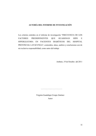 iii
AUTORÍA DEL INFORME DE INVESTIGACIÓN
Los criterios emitidos en el informe de investigación “FRECUENCIA DE LOS
FACTORES PREDISPONENTES QUE OCASIONAN HIPO E
HIPERGLICEMIA EN PACIENTES DIABÉTICOS DEL HOSPITAL
PROVINCIAL LATACUNGA”, contenidos, ideas, análisis y conclusiones son de
mi exclusiva responsabilidad, como autor del trabajo
Ambato, 19 de Octubre del 2011
……………………………
Virginia Guadalupe Crespo Jiménez
Autor
 