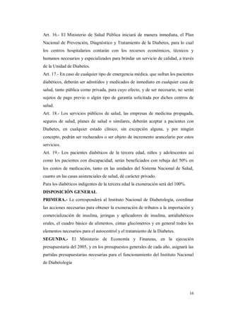 16
Art. 16.- El Ministerio de Salud Pública iniciará de manera inmediata, el Plan
Nacional de Prevención, Diagnóstico y Tratamiento de la Diabetes, para lo cual
los centros hospitalarios contarán con los recursos económicos, técnicos y
humanos necesarios y especializados para brindar un servicio de calidad, a través
de la Unidad de Diabetes.
Art. 17.- En caso de cualquier tipo de emergencia médica. que sufran los pacientes
diabéticos, deberán ser admitidos y medicados de inmediato en cualquier casa de
salud, tanto pública como privada, para cuyo efecto, y de ser necesario, no serán
sujetos de pago previo o algún tipo de garantía solicitada por dichos centros de
salud.
Art. 18.- Los servicios públicos de salud, las empresas de medicina propagada,
seguros de salud, planes de salud o similares, deberán aceptar a pacientes con
Diabetes, en cualquier estado clínico, sin excepción alguna, y por ningún
concepto, podrán ser rechazados o ser objeto de incremento arancelario por estos
servicios.
Art. 19.- Los pacientes diabéticos de la tercera edad, niños y adolescentes así
como los pacientes con discapacidad, serán beneficiados con rebaja del 50% en
los costos de medicación, tanto en las unidades del Sistema Nacional de Salud,
cuanto en las casas asistenciales de salud, dé carácter privado.
Para los diabéticos indigentes de la tercera edad la exoneración será del 100%.
DISPOSICIÓN GENERAL
PRIMERA.- Le corresponderá al Instituto Nacional de Diabetología, coordinar
las acciones necesarias para obtener la exoneración de tributos a la importación y
comercialización de insulina, jeringas y aplicadores de insulina, antidiabéticos
orales, el cuadro básico de alimentos, cintas glucómetros y en general todos los
elementos necesarios para el autocontrol y el tratamiento de la Diabetes.
SEGUNDA.- El Ministerio de Economía y Finanzas, en la ejecución
presupuestaria del 2005, y en los presupuestos generales de cada año, asignará las
partidas presupuestarias necesarias para el funcionamiento del Instituto Nacional
de Diabetología
 