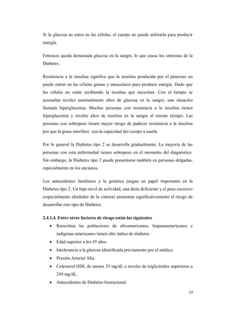 19
Si la glucosa no entra en las células, el cuerpo no puede utilizarla para producir
energía.
Entonces queda demasiada glucosa en la sangre, lo que causa los síntomas de la
Diabetes.
Resistencia a la insulina significa que la insulina producida por el páncreas no
puede entrar en las células grasas y musculares para producir energía. Dado que
las células no están recibiendo la insulina que necesitan. Con el tiempo se
acumulan niveles anormalmente altos de glucosa en la sangre, una situación
llamada hiperglucemia. Muchas personas con resistencia a la insulina tienen
hiperglucemia y niveles altos de insulina en la sangre al mismo tiempo. Las
personas con sobrepeso tienen mayor riesgo de padecer resistencia a la insulina
por que la grasa interfiere con la capacidad del cuerpo a usarla.
Por lo general la Diabetes tipo 2 se desarrolla gradualmente. La mayoría de las
personas con esta enfermedad tienen sobrepeso en el momento del diagnóstico.
Sin embargo, la Diabetes tipo 2 puede presentarse también en personas delgadas,
especialmente en los ancianos.
Los antecedentes familiares y la genética juegan un papel importante en la
Diabetes tipo 2. Un bajo nivel de actividad, una dieta deficiente y el peso excesivo
(especialmente alrededor de la cintura) aumentan significativamente el riesgo de
desarrollar este tipo de Diabetes.
2.4.1.4. Entre otros factores de riesgo están los siguientes
Raza/etnia las poblaciones de afroamericanos, hispanoamericanos e
indígenas americanos tienen alto índice de diabetes
Edad superior a los 45 años
Intolerancia a la glucosa identificada previamente por el médico.
Presión Arterial Alta.
Colesterol HDL de menos 35 mg/dL o niveles de triglicéridos superiores a
250 mg/dL.
Antecedentes de Diabetes Gestacional.
 