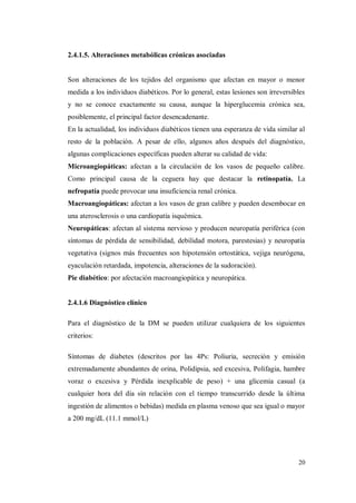 20
2.4.1.5. Alteraciones metabólicas crónicas asociadas
Son alteraciones de los tejidos del organismo que afectan en mayor o menor
medida a los individuos diabéticos. Por lo general, estas lesiones son irreversibles
y no se conoce exactamente su causa, aunque la hiperglucemia crónica sea,
posiblemente, el principal factor desencadenante.
En la actualidad, los individuos diabéticos tienen una esperanza de vida similar al
resto de la población. A pesar de ello, algunos años después del diagnóstico,
algunas complicaciones específicas pueden alterar su calidad de vida:
Microangiopáticas: afectan a la circulación de los vasos de pequeño calibre.
Como principal causa de la ceguera hay que destacar la retinopatía. La
nefropatía puede provocar una insuficiencia renal crónica.
Macroangiopáticas: afectan a los vasos de gran calibre y pueden desembocar en
una aterosclerosis o una cardiopatía isquémica.
Neuropáticas: afectan al sistema nervioso y producen neuropatía periférica (con
síntomas de pérdida de sensibilidad, debilidad motora, parestesias) y neuropatía
vegetativa (signos más frecuentes son hipotensión ortostática, vejiga neurógena,
eyaculación retardada, impotencia, alteraciones de la sudoración).
Pie diabético: por afectación macroangiopática y neuropática.
2.4.1.6 Diagnóstico clínico
Para el diagnóstico de la DM se pueden utilizar cualquiera de los siguientes
criterios:
Síntomas de diabetes (descritos por las 4Ps: Poliuria, secreción y emisión
extremadamente abundantes de orina, Polidipsia, sed excesiva, Polifagia, hambre
voraz o excesiva y Pérdida inexplicable de peso) + una glicemia casual (a
cualquier hora del día sin relación con el tiempo transcurrido desde la última
ingestión de alimentos o bebidas) medida en plasma venoso que sea igual o mayor
a 200 mg/dL (11.1 mmol/L)
 