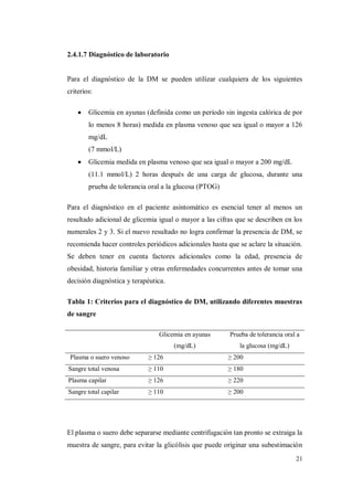 21
2.4.1.7 Diagnóstico de laboratorio
Para el diagnóstico de la DM se pueden utilizar cualquiera de los siguientes
criterios:
Glicemia en ayunas (definida como un período sin ingesta calórica de por
lo menos 8 horas) medida en plasma venoso que sea igual o mayor a 126
mg/dL
(7 mmol/L)
Glicemia medida en plasma venoso que sea igual o mayor a 200 mg/dL
(11.1 mmol/L) 2 horas después de una carga de glucosa, durante una
prueba de tolerancia oral a la glucosa (PTOG)
Para el diagnóstico en el paciente asintomático es esencial tener al menos un
resultado adicional de glicemia igual o mayor a las cifras que se describen en los
numerales 2 y 3. Si el nuevo resultado no logra confirmar la presencia de DM, se
recomienda hacer controles periódicos adicionales hasta que se aclare la situación.
Se deben tener en cuenta factores adicionales como la edad, presencia de
obesidad, historia familiar y otras enfermedades concurrentes antes de tomar una
decisión diagnóstica y terapéutica.
Tabla 1: Criterios para el diagnóstico de DM, utilizando diferentes muestras
de sangre
Glicemia en ayunas
(mg/dL)
Prueba de tolerancia oral a
la glucosa (mg/dL)
Plasma o suero venoso ≥ 126 ≥ 200
Sangre total venosa ≥ 110 ≥ 180
Plasma capilar ≥ 126 ≥ 220
Sangre total capilar ≥ 110 ≥ 200
El plasma o suero debe separarse mediante centrifugación tan pronto se extraiga la
muestra de sangre, para evitar la glicólisis que puede originar una subestimación
 