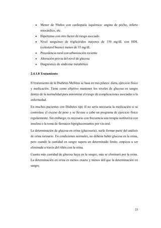 23
Menor de 50años con cardiopatía isquémica: angina de pecho, infarto
miocárdico, etc.
Hipertenso con otro factor de riesgo asociado
Nivel sanguíneo de triglicéridos mayores de 150 mg/dL con HDL
(colesterol bueno) menor de 35 mg/dL
Procedencia rural con urbanización reciente
Alteración previa del nivel de glucosa
Diagnóstico de síndrome metabólico
2.4.1.8 Tratamiento
El tratamiento de la Diabetes Mellitus se basa en tres pilares: dieta, ejercicio físico
y medicación. Tiene como objetivo mantener los niveles de glucosa en sangre
dentro de la normalidad para minimizar el riesgo de complicaciones asociadas a la
enfermedad.
En muchos pacientes con Diabetes tipo II no sería necesaria la medicación si se
controlase el exceso de peso y se llevase a cabo un programa de ejercicio físico
regularmente. Sin embargo, es necesario con frecuencia una terapia sustitutiva con
insulina o la toma de fármacos hipoglucemiantes por vía oral.
La determinación de glucosa en orina (glucosuria), suele formar parte del análisis
de orina rutinario. En condiciones normales, no debería haber glucosa en la orina,
pero cuando la cantidad en sangre supera un determinado límite, empieza a ser
eliminada a través del riñón con la orina.
Cuanta más cantidad de glucosa haya en la sangre, más se eliminará por la orina.
La determinación en orina es menos exacta y menos útil que la determinación en
sangre.
 