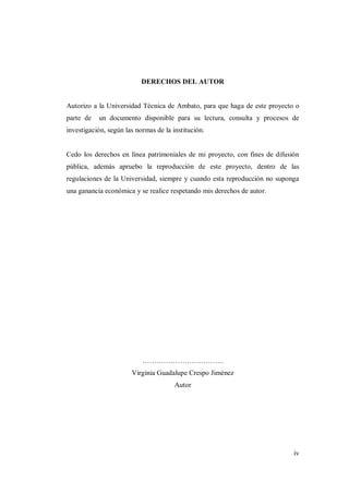 iv
DERECHOS DEL AUTOR
Autorizo a la Universidad Técnica de Ambato, para que haga de este proyecto o
parte de un documento disponible para su lectura, consulta y procesos de
investigación, según las normas de la institución.
Cedo los derechos en línea patrimoniales de mi proyecto, con fines de difusión
pública, además apruebo la reproducción de este proyecto, dentro de las
regulaciones de la Universidad, siempre y cuando esta reproducción no suponga
una ganancia económica y se realice respetando mis derechos de autor.
……………………………..
Virginia Guadalupe Crespo Jiménez
Autor
 
