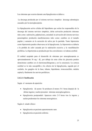 25
Los síntomas que ocurren durante una hipoglicemia se deben a:
La descarga producida por el sistema nervioso simpático descarga adrenérgica
causados por la neuroglucopenia.
La hipoglucemia activa células del hipotálamo que serían las responsables de la
descarga del sistema nervioso simpático, dicha activación produciría síntomas
tales como: sudoración, palpitaciones, ansiedad; la activación del sistema nervioso
parasimpático produciría manifestaciones tales como: cambios en el tamaño
pupilar y aumento en la secreción de saliva por la parótida. Tanto hipotermia
como hipertermia pueden observarse en la hipoglicemia. La hipotermia se debería
a la pérdida de calor causada por la sudoración excesiva y la vasodilatación
periférica. La hipertermia se produciría por las convulsiones o el edema cerebral.
El umbral aceptado para el desarrollo de síntomas por neuroglucopenia es
aproximadamente 36 mg / dL, por debajo de estas cifras de glucemia pueden
demostrarse cambios en el electroencefalograma y en la conciencia. La corteza
cerebral es la más susceptible a los efectos de la hipoglicemia, seguida por el
cerebelo, los ganglios de la base, tálamo, hipotálamo, troncoencéfalo, médula
espinal y finalmente los nervios periféricos.
2.4.2.3. Clasificación
Según el momento de aparición:
hipoglicemia de ayuno: Se producen al menos 5-6 horas después de la
última ingesta y suelen presentar síntomas neuroglucogénicos.
hipoglicemia postprandial: Aparecen entre 2-5 horas tras la ingesta y
suelen predominar los síntomas neurogénicos.
Según el estado clínico:
hipoglicemia en paciente aparentemente sano
hipoglicemia en paciente enfermo.
 