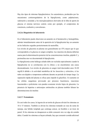 27
Hay dos tipos de síntomas hipoglucémicos: los autonómicos, producidos por los
mecanismos contrarreguladores de la hipoglicemia, como palpitaciones,
sudoración y ansiedad; y los neuroglucopénicos derivados de la falta de aporte de
glucosa al sistema nervioso central, como por ejemplo, el compromiso de
conciencia, confusión y convulsiones.
2.4.2.6. Diagnóstico de laboratorio
En el laboratorio puede observarse un aumento en el hematocrito y hemoglobina,
además inmediatamente antes de la aparición de la hipoglicemia hay un aumento
en los linfocitos seguidos posteriormente de neutrofilia.
Los niveles de glucemia en plasma son generalmente un 15% mayor que lo que
correspondería a la glucosa en sangre completa. Las muestras de plasma deberían
usarse para la determinación posterior de las concentraciones insulina, péptido C y
proinsulina una vez documentada la hipoglicemia.
La hipoglicemia como hallazgo aislado debe ser excluida especialmente cuando la
hipoglicemia no se correlaciona con la clínica y no encontramos una causa
desencadenante. Los niveles de glucemia en sangre total descienden unos 10-20
mg/dL/h debido a la actividad metabólica de los leucocitos y eritrocitos, si los
tubos son dejados a temperatura ambiente durante un periodo de tiempo largo. La
separación rápida del plasma es eficaz para impedir la glucólisis. Un aumento en
las células sanguíneas provocado por procesos leucémicos, reacciones
leucemoides o policitemia vera pueden ocasionar niveles bajos de glucemia. La
presencia de heparina o anticuerpos antiinsulina en plasma también falsean las
determinaciones de insulina
2.4.2.7. Tratamiento
En casi todos los casos, la ingesta de un terrón de glucosa aliviará los síntomas en
10 ó 15 minutos. También se alivian los síntomas tomando un vaso de zumo de
naranja, una bebida templada que contenga azúcar, un bombón o un trozo de
pastel. Si los síntomas no desaparecen se debe consumir otra vez algo de comida
dulce. Cuando los síntomas se hayan calmado, hay que consumir comida adicional
 
