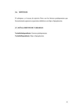 32
2.6. HIPÓTESIS
El sobrepeso y el exceso de ejercicio físico son los factores predisponentes que
frecuentemente aparecen en pacientes diabéticos con hipo e hiperglicemia.
2.7. SEÑALAMIENTO DE VARIABLES
VariableIndependiente: Factores predisponentes
VariableDependiente: Hipo e hiperglicemia
 