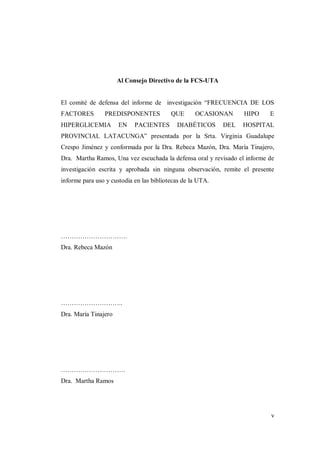 v
Al Consejo Directivo de la FCS-UTA
El comité de defensa del informe de investigación “FRECUENCIA DE LOS
FACTORES PREDISPONENTES QUE OCASIONAN HIPO E
HIPERGLICEMIA EN PACIENTES DIABÉTICOS DEL HOSPITAL
PROVINCIAL LATACUNGA” presentada por la Srta. Virginia Guadalupe
Crespo Jiménez y conformada por la Dra. Rebeca Mazón, Dra. María Tinajero,
Dra. Martha Ramos, Una vez escuchada la defensa oral y revisado el informe de
investigación escrita y aprobada sin ninguna observación, remite el presente
informe para uso y custodia en las bibliotecas de la UTA.
………………………….
Dra. Rebeca Mazón
………………………..
Dra. María Tinajero
…………………………
Dra. Martha Ramos
 