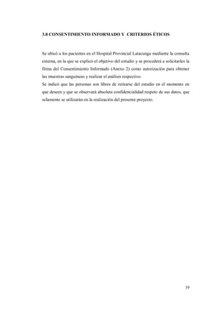 39
3.8 CONSENTIMIENTO INFORMADO Y CRITERIOS ÉTICOS
Se ubicó a los pacientes en el Hospital Provincial Latacunga mediante la consulta
externa, en la que se explicó el objetivo del estudio y se procederá a solicitarles la
firma del Consentimiento Informado (Anexo 2) como autorización para obtener
las muestras sanguíneas y realizar el análisis respectivo.
Se indicó que las personas son libres de retirarse del estudio en el momento en
que deseen y que se observará absoluta confidencialidad respeto de sus datos, que
solamente se utilizarán en la realización del presente proyecto.
 