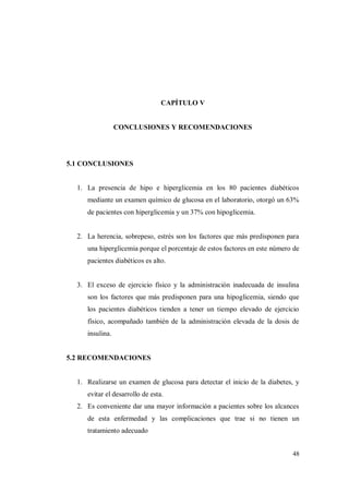 48
CAPÍTULO V
CONCLUSIONES Y RECOMENDACIONES
5.1 CONCLUSIONES
1. La presencia de hipo e hiperglicemia en los 80 pacientes diabéticos
mediante un examen químico de glucosa en el laboratorio, otorgó un 63%
de pacientes con hiperglicemia y un 37% con hipoglicemia.
2. La herencia, sobrepeso, estrés son los factores que más predisponen para
una hiperglicemia porque el porcentaje de estos factores en este número de
pacientes diabéticos es alto.
3. El exceso de ejercicio físico y la administración inadecuada de insulina
son los factores que más predisponen para una hipoglicemia, siendo que
los pacientes diabéticos tienden a tener un tiempo elevado de ejercicio
físico, acompañado también de la administración elevada de la dosis de
insulina.
5.2 RECOMENDACIONES
1. Realizarse un examen de glucosa para detectar el inicio de la diabetes, y
evitar el desarrollo de esta.
2. Es conveniente dar una mayor información a pacientes sobre los alcances
de esta enfermedad y las complicaciones que trae si no tienen un
tratamiento adecuado
 