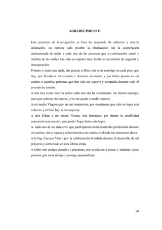 vii
AGRADECIMIENTO
Este proyecto de investigación, si bien ha requerido de esfuerzo y mucha
dedicación, no hubiese sido posible su finalización sin la cooperación
desinteresada de todas y cada una de las personas que a continuación citaré y
muchas de las cuales han sido un soporte muy fuerte en momentos de angustia y
desesperación.
Primero y antes que nada, dar gracias a Dios, por estar conmigo en cada paso que
doy, por fortalecer mi corazón e iluminar mi mente y por haber puesto en mi
camino a aquellas personas que han sido mi soporte y compañía durante todo el
periodo de estudio.
A mis tíos como bien lo saben cada uno me ha colaborado, me dieron consejos
para que culmine mi carrera, y no me quede a medio camino.
A mi madre Virginia por ser mi inspiración, por enseñarme que todo se logra con
esfuerzo y al final hay la recompensa.
A don Edian a mi mamá Norma, mis hermanos por darme la estabilidad
emocional sentimental, para poder llegar hasta este logro.
A cada uno de los maestros que participaron en mi desarrollo profesional durante
mi carrera, sin su ayuda y conocimientos no estaría en donde me encuentro ahora.
A la Ing. Carmen Vitéri, por la colaboración brindada durante el desarrollo de mi
proyecto y sobre todo en ésta última etapa.
A todos mis amigos pasados y presentes, por ayudarme a crecer y madurar como
persona, por estar siempre conmigo apoyándome.
 