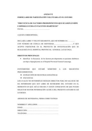 ANEXO Nº2
FORMULARIO DE PARTICIPACIÓN VOLUNTARIA EN EL ESTUDIO
“FRECUENCIA DE FACTORES PREDISPONENTES QUE OCASIONAN HIPO
E HIPERGLUCEMIA EN PACENTES DIABÉTICOS”
FECHA:……………………………………….
A QUIEN CORRESPONDA:
DECLARO, LIBRE Y VOLUNTARIAMENTE, QUE MI NOMBRE ES:…………
CON NÚMERO DE CÉDULA DE IDENTIDAD……………………………..Y QUE
ACEPTO PARTICIPAR EN EL PROYECTO DE INVESTIGACIÓN QUE SE
REALIZARÁ EN EL HOSPITAL PROVINCIAL GENERAL LATACUNGA.
OBJETIVOS PRINCIPALES
Identificar la frecuencia de los factores pre-disponentes en pacientes diabéticos
con hipo e hiperglucemia en el Hospital Provincial General Latacunga.
ENTENDIENDO QUE ESTARÉ SOMETIDO A LOS SIGUIENTES
PROCEDIMIENTOS:
 EXTRACCIÓN DE MUESTRAS SANGUÍNEAS
 ENCUESTAS
LOS CUALES NO DETERMINAN RIESGOS DIRECTOS PARA MI SALUD.SE ME
HA INFORMADO QUE SOY LIBRE DE RETIRARME DEL ESTUDIO EN EL
MOMENTO EN QUE ASÍ LO DECIDA Y ESTOY CONSCIENTE DE QUE PUEDO
SOLICITAR MAYOR INFORMACIÓN ACERCA DEL PRESENTE ESTUDIO SI ASÍ
LO DESEO.
ADEMÁS DE MI PERSONA, FIRMA COMO TESTIGO:
NOMBRES Y APELLIDOS:……………………………….
EDAD:………………………………………………………
DIRECCIÓN:……………………………………………….
TELÉFONO:………………………………………………..
 