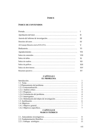 viii
ÍNDICE
ÍNDICE DE CONTENIDOS
Portada……………………………………………………………………… I
Aprobación del tutor……………………………………………………….. II
Autoría del informe de investigación……………………………………… III
Derechos del autor……………………………………………………………….. IV
Al Consejo Directivo de la FCS-UTA…………………………………………. V
Dedicatoria…………………………………………………………………. VI
Agradecimiento…………………………………………………………….. VII
Índice de contenidos…………………………………………………………….. VIII
Índice de tablas………………………………………………………………….. XI
Índice de cuadros……………………………………………………………….. XII
Índice de gráficos………………………………………………………………. XIII
Índice de abreviaturas………………………………………………………….. XIV
Resumen ejecutivo……………………………………………………………… XV
CAPÍTULO I
EL PROBLEMA
Introducción…………………………………………………………………. 1
1.1. Tema…………………………………………………………………… 2
1.2.Planteamiento del problema……………………………………………. 2
1.2.1 Contextualización…………………………………………………….. 2
1.2.2. Análisis crítico……………………………………………………….. 4
1.2.3. Prognosis……………………………………………………………... 4
1.2.4. Formulación del problema…………………………………………… 4
1.2.5. Interrogantes…………………………………………………………. 5
1.2.6. Delimitación del objeto de investigación……………………………. 5
1.3. Justificación……………………………………………………………. 6
1.4. Objetivos……………………………………………………………….. 7
1.4.1. Objetivo general……………………………………………………… 7
1.4.2. Objetivos específicos………………………………………………… 7
CAPÍTULO II
MARCO TEÓRICO
2.1. Antecedentes investigativos……………………………………………. 8
2.2. Fundamentación filosófica……………………………………………... 11
2.2.1. Enfoque axiológico………………………………………………….. 11
 