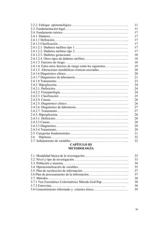 ix
2.2.2. Enfoque epistemológico…………………………………………….. 11
2.3. Fundamentación legal………………………………………………….. 11
2.4. Fundamento teórico……………………………………………………. 17
2.4.1. Diabetes……………………………………………………………… 17
2.4.1.1 Definición…………………………………………………………... 17
2.4.1.2 Clasificación………………………………………………………... 17
2.4.1.2.1. Diabetes mellitus tipo 1………………………………………….. 17
2.4.1.2.2. Diabetes mellitus tipo 2………………………………………….. 17
2.4.1.2.3. Diabetes gestacional……………………………………………... 18
2.4.1.2.4. Otros tipos de diabetes mellitus…………………………………. 18
2.4.1.3. Factores de riesgo………………………………………………….. 18
2.4.1.4. Entre otros factores de riesgo están los siguientes………………… 19
2.4.1.5. Alteraciones metabólicas crónicas asociadas……………………… 20
2.4.1.6 Diagnóstico clínico…………………………………………………. 20
2.4.1.7 Diagnóstico de laboratorio…………………………………………. 21
2.4.1.8 Tratamiento…………………………………………………………. 23
2.4.2. Hipoglicemia…………………………………………………………. 24
2.4.2.1. Definición………………………………………………………….. 24
2.4.2.2. Fisiopatología……………………………………………………… 24
2.4.2.3. Clasificación……………………………………………………….. 25
2.4.2.4. Causas……………………………………………………………… 26
2.4.2.5. Diagnóstico clínico………………………………………………… 26
2.4.2.6. Diagnóstico de laboratorio…………………………………………. 27
2.4.2.7. Tratamiento………………………………………………………… 27
2.4.3. Hiperglicemia………………………………………………………... 28
2.4.3.1. Definición………………………………………………………….. 28
2.4.3.2 Causas………………………………………………………………. 28
2.4.3.3 Diagnóstico…………………………………………………………. 29
2.4.3.4 Tratamiento…………………………………………………………. 29
2.5. Categorías fundamentales……………………………………………… 31
2.6. Hipótesis……………………………………………………………... 32
2.7. Señalamiento de variables……………………………………………... 32
CAPÍTULO III
METODOLOGÍA
3.1. Modalidad básica de la investigación………………………………….. 33
3.2. Nivel y tipo de investigación…………………………………………... 33
3.3. Población y muestra……………………………………………………. 34
3.4. Operacionalización de variables……………………………………….. 35
3.5. Plan de recolección de información……………………………………. 37
3.6 Plan de procesamiento de la información………………………………. 37
3.7. Métodos………………………………………………………………... 38
3.7.1 Test Enzimático Colorimétrico Método God-Pap……………………. 38
3.7.2 Entrevista…………………………………………………………… 38
3.8 Consentimiento informado y criterios éticos………………………….. 39
 
