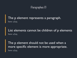 Paragraphes (1) 
The p element represents a paragraph. 
Source : w3.org 
List elements cannot be children of p elements 
Source : w3.org 
The p element should not be used when a 
more specific element is more appropriate. 
Source : w3.org 
 