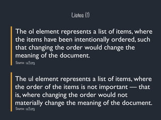 Listes (1) 
The ol element represents a list of items, where 
the items have been intentionally ordered, such 
that changing the order would change the 
meaning of the document. 
Source : w3.org 
The ul element represents a list of items, where 
the order of the items is not important — that 
is, where changing the order would not 
materially change the meaning of the document. 
Source : w3.org 
 