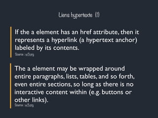 Liens hypertexte (1) 
If the a element has an href attribute, then it 
represents a hyperlink (a hypertext anchor) 
labeled by its contents. 
Source : w3.org 
The a element may be wrapped around 
entire paragraphs, lists, tables, and so forth, 
even entire sections, so long as there is no 
interactive content within (e.g. buttons or 
other links). 
Source : w3.org 
 