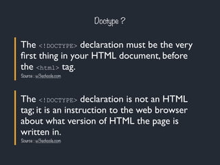 Doctype ? 
The <!DOCTYPE> declaration must be the very 
first thing in your HTML document, before 
the <html> tag. 
Source : w3schools.com 
The <!DOCTYPE> declaration is not an HTML 
tag; it is an instruction to the web browser 
about what version of HTML the page is 
written in. 
Source : w3schools.com 
 