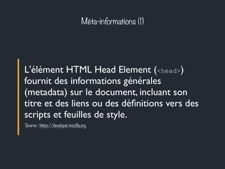 Méta-informations (1) 
L'élément HTML Head Element (<head>) 
fournit des informations générales 
(metadata) sur le document, incluant son 
titre et des liens ou des définitions vers des 
scripts et feuilles de style. 
Source : https://developer.mozilla.org 
 