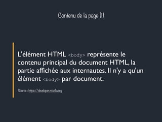 Contenu de la page (1) 
L'élément HTML <body> représente le 
contenu principal du document HTML, la 
partie affichée aux internautes. Il n'y a qu'un 
élément <body> par document. 
Source : https://developer.mozilla.org 
 