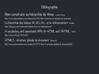 Bibliographie 
Bien construire sa hiérarchie de titres - Laurie-Anne 
http://www.alsacreations.com/astuce/lire/952-bien-construire-sa-hirarchie-de-titres.html 
La hiérarchie des balises H1, H2, Hn... et le référencement- AxeNet 
http://blog.axe-net.fr/hierarchie-balises-h1-h2-hn-referencement/ 
A vocabulary and associated APIs for HTML and XHTML - W3C 
http://www.w3.org/TR/html5/ 
HTML5 : structure globale du document -Simon-K 
http://www.alsacreations.com/article/lire/1374-html-5-structure-globale-du-document.html 
 