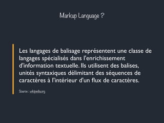 Markup Language ? 
Les langages de balisage représentent une classe de 
langages spécialisés dans l'enrichissement 
d'information textuelle. Ils utilisent des balises, 
unités syntaxiques délimitant des séquences de 
caractères à l'intérieur d'un flux de caractères. 
Source : wikipedia.org 
 