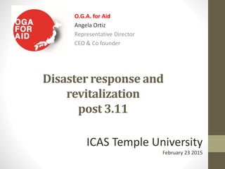 Disaster response and
revitalization
post 3.11
O.G.A. for Aid
Angela Ortiz
Representative Director
CEO & Co founder
ICAS Temple University
February 23 2015
 