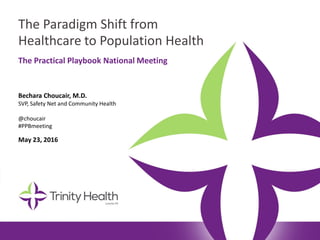 The Paradigm Shift from
Healthcare to Population Health
Bechara Choucair, M.D.
SVP, Safety Net and Community Health
@choucair
#PPBmeeting
May 23, 2016
The Practical Playbook National Meeting
 