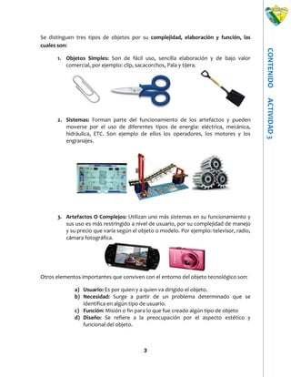 3
CONTENIDOACTIVIDAD3
Se distinguen tres tipos de objetos por su complejidad, elaboración y función, las
cuales son:
1. Objetos Simples: Son de fácil uso, sencilla elaboración y de bajo valor
comercial, por ejemplo: clip, sacacorchos, Pala y tijera.
2. Sistemas: Forman parte del funcionamiento de los artefactos y pueden
moverse por el uso de diferentes tipos de energía: eléctrica, mecánica,
hidráulica, ETC. Son ejemplo de ellos los operadores, los motores y los
engranajes.
3. Artefactos O Complejos: Utilizan uno más sistemas en su funcionamiento y
sus uso es más restringido a nivel de usuario, por su complejidad de manejo
y su precio que varía según el objeto o modelo. Por ejemplo: televisor, radio,
cámara fotográfica.
Otros elementos importantes que conviven con el entorno del objeto tecnológico son:
a) Usuario: Es por quien y a quien va dirigido el objeto.
b) Necesidad: Surge a partir de un problema determinado que se
identifica en algún tipo de usuario.
c) Función: Misión o fin para lo que fue creado algún tipo de objeto
d) Diseño: Se refiere a la preocupación por el aspecto estético y
funcional del objeto.
 