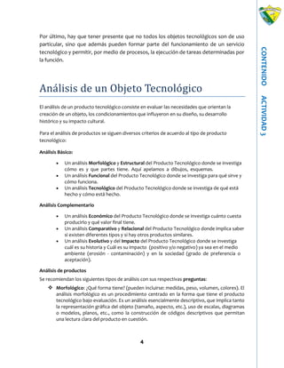 4
CONTENIDOACTIVIDAD3
Por último, hay que tener presente que no todos los objetos tecnológicos son de uso
particular, sino que además pueden formar parte del funcionamiento de un servicio
tecnológico y permitir, por medio de procesos, la ejecución de tareas determinadas por
la función.
Análisis de un Objeto Tecnologico
El análisis de un producto tecnológico consiste en evaluar las necesidades que orientan la
creación de un objeto, los condicionamientos que influyeron en su diseño, su desarrollo
histórico y su impacto cultural.
Para el análisis de productos se siguen diversos criterios de acuerdo al tipo de producto
tecnológico:
Análisis Básico:
 Un análisis Morfológico y Estructural del Producto Tecnológico donde se investiga
cómo es y que partes tiene. Aquí apelamos a dibujos, esquemas.
 Un análisis Funcional del Producto Tecnológico donde se investiga para qué sirve y
cómo funciona.
 Un análisis Tecnológico del Producto Tecnológico donde se investiga de qué está
hecho y cómo está hecho.
Análisis Complementario
 Un análisis Económico del Producto Tecnológico donde se investiga cuánto cuesta
producirlo y qué valor final tiene.
 Un análisis Comparativo y Relacional del Producto Tecnológico donde implica saber
si existen diferentes tipos y si hay otros productos similares.
 Un análisis Evolutivo y del Impacto del Producto Tecnológico donde se investiga
cuál es su historia y Cuál es su impacto (positivo y/o negativo) ya sea en el medio
ambiente (erosión - contaminación) y en la sociedad (grado de preferencia o
aceptación).
Análisis de productos
Se recomiendan los siguientes tipos de análisis con sus respectivas preguntas:
 Morfológico: ¿Qué forma tiene? (pueden incluirse: medidas, peso, volumen, colores). El
análisis morfológico es un procedimiento centrado en la forma que tiene el producto
tecnológico bajo evaluación. Es un análisis esencialmente descriptivo, que implica tanto
la representación gráfica del objeto (tamaño, aspecto, etc.), uso de escalas, diagramas
o modelos, planos, etc., como la construcción de códigos descriptivos que permitan
una lectura clara del producto en cuestión.
 