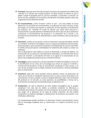 5
CONTENIDOACTIVIDAD3
 Funcional: ¿Para qué sirve? (función principal y funciones secundarias) Este análisis está
centrado en la función que cumple producto. Se llama función la manera en que el
objeto cumple el propósito para el cual fue concebido y construido. La función y la
forma son dos cualidades de un producto íntimamente vinculadas, podemos decir que
en general la forma denota la función.
 De Funcionamiento: ¿Cómo funciona? ¿Cómo se usa? . Con este análisis se busca
determinar los principios de funcionamiento, la explicación de cómo funciona, el tipo
de energía y el consumo que requiere su operación, el costo operativo, el rendimiento
del producto, etc. Teniendo en cuenta la relación que existe entre estructura y
funcionamiento se puede plantear la identificación de cómo cada uno de los elementos
contribuyen al funcionamiento del producto y la explicación de la función y los
principios de funcionamiento de cada elemento y cómo contribuye cada uno de ellos al
conjunto.
 Estructural : ¿Cuáles son sus partes y cómo se relacionan?. Este tipo de análisis consiste
en considerar al producto tecnológico como un conjunto de elementos interactuantes,
interconectados, cuyas conexiones responden a la finalidad para la cual fue construido.
El análisis estructural apunta a individualizar los elementos del conjunto y evaluar sus
relaciones.
Para el desarrollo de este análisis se recurre al desarmado y armado de objetos, a la
enumeración de sus partes (no necesariamente materiales) y a la identificación de sus
pautas de conexión. La descripción del todo no se agota en la enumeración de sus
partes: hay emergencias producto de sus conexiones internas.
 Tecnológico: ¿Cómo está hecho y de qué materiales? El análisis tecnológico se centra en
la identificación de las ramas de la tecnología que entran en juego en el diseño y
construcción del producto, el tipo de conocimiento movilizado en cada campo, y, en
caso de que el producto sea un objeto material, las herramientas y técnicas empleadas
para su construcción.
 Económico: ¿Qué valor tiene? (pueden incluirse distintos costos: de producción, de
venta, etc.) Consiste en establecer relaciones entre el costo o precio del producto y la
conveniencia o no de su empleo. Involucra variables diferentes, tales como la duración
del producto en el mercado, su costo operativo, las posibilidades y formas de su
amortización, las relaciones costo-beneficio para su aplicación, etc.
 Comparativo: ¿En qué se diferencia de otros objetos tecnológicos que lo pueden
reemplazar? Con este tipo de análisis se pretende establecer las diferencias y
similitudes del producto en cuestión con otros productos, de acuerdo con los criterios
que surgen de la aplicación de los tipos de análisis anteriores. De este análisis
comparativo se obtienen tipologías o clasificaciones de productos, de acuerdo a sus
similitudes y diferencias.
Las comparaciones pueden remitirse a la estructura, función, funcionamiento, forma,
tipo de tecnología empleada para su construcción y el aspecto económico de su
empleo.
 