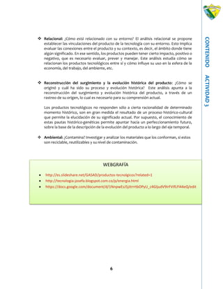 6
CONTENIDOACTIVIDAD3
 Relacional: ¿Cómo está relacionado con su entorno? El análisis relacional se propone
establecer las vinculaciones del producto de la tecnología con su entorno. Esto implica
evaluar las conexiones entre el producto y su contexto, es decir, el ámbito donde tiene
algún significado. En ese sentido, los productos pueden tener cierto impacto, positivo o
negativo, que es necesario evaluar, prever y manejar. Este análisis estudia cómo se
relacionan los productos tecnológicos entre sí y cómo influye su uso en la esfera de la
economía, del trabajo, del ambiente, etc.
 Reconstrucción del surgimiento y la evolución histórica del producto: ¿Cómo se
originó y cuál ha sido su proceso y evolución histórica? Este análisis apunta a la
reconstrucción del surgimiento y evolución histórica del producto, a través de un
rastreo de su origen, lo cual es necesario para su comprensión actual.
Los productos tecnológicos no responden sólo a cierta racionalidad de determinado
momento histórico, son en gran medida el resultado de un proceso histórico-cultural
que permite la elucidación de su significado actual. Por supuesto, el conocimiento de
estas pautas histórico-genéticas permite apuntar hacia un perfeccionamiento futuro,
sobre la base de la descripción de la evolución del producto a lo largo del eje temporal.
 Ambiental: ¿Contamina? Investigar y analizar los materiales que los conforman, si estos
son reciclable, reutilizables y su nivel de contaminación.
WEBGRAFÍA
 http://es.slideshare.net/GASAD/productos-tecnolgicos?related=1
 http://tecnologia-josefa.blogspot.com.co/p/energia.html
 https://docs.google.com/document/d/1NnpwEsJ5jJtrrrtbOPyU_c4GljudV9irFVIfLFl44eQ/edit
 