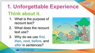1. Unforgettable Experience
Think about it.
1. What is the purpose of
recount text?
2. What does the recount
text use?
3. Why do we use first,
then, next, before, and
after in sentences?
 
