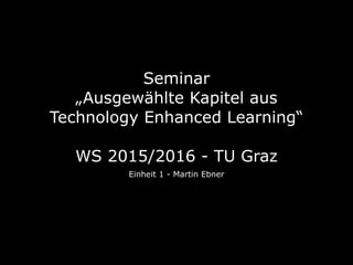 Seminar  
„Ausgewählte Kapitel aus
Technology Enhanced Learning“ 
 
WS 2015/2016 - TU Graz
Einheit 1 - Martin Ebner
 