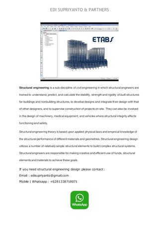 EDI SUPRIYANTO & PARTNERS
Structural engineering is a sub-discipline of civil engineering in which structural engineers are
trained to understand, predict, and calculate the stability, strength and rigidity of built structures
for buildings and nonbuilding structures, to develop designs and integrate their design with that
of other designers, and to supervise construction of projects on site. They can also be involved
in the design of machinery, medical equipment, and vehicles where structural integrity affects
functioning and safety.
Structural engineering theory is based upon applied physical laws and empirical knowledge of
the structural performance of different materials and geometries. Structural engineering design
utilizes a number of relatively simple structural elements to build complex structural systems.
Structural engineers are responsible for making creative and efficient use of funds, structural
elements and materials to achieve these goals.
If you need structural engineering design please contact :
Email : edisupriyanto@gmail.com
Mobile | Whatsapp : +6281338718071
 