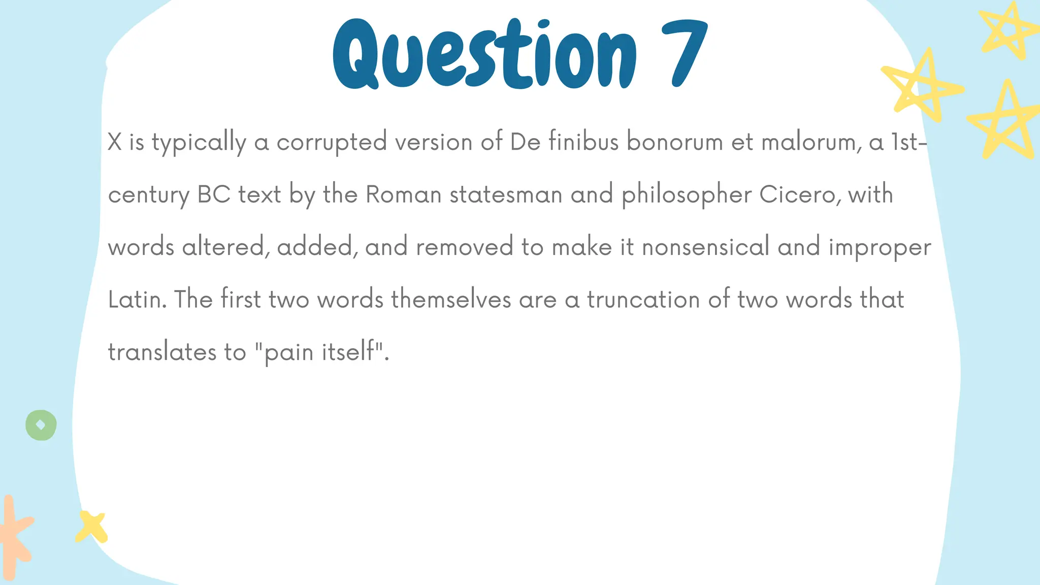 X is typically a corrupted version of De finibus bonorum et malorum, a 1st-
century BC text by the Roman statesman and philosopher Cicero, with
words altered, added, and removed to make it nonsensical and improper
Latin. The first two words themselves are a truncation of two words that
translates to "pain itself".
Question 7
 