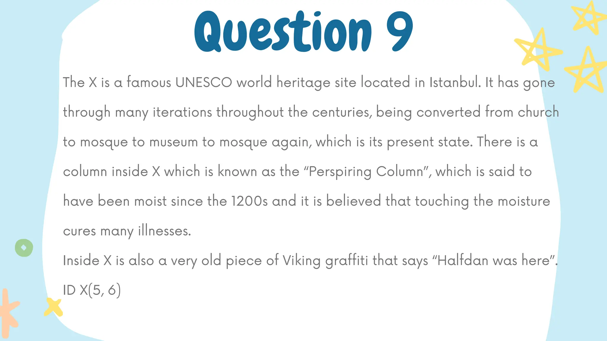The X is a famous UNESCO world heritage site located in Istanbul. It has gone
through many iterations throughout the centuries, being converted from church
to mosque to museum to mosque again, which is its present state. There is a
column inside X which is known as the “Perspiring Column”, which is said to
have been moist since the 1200s and it is believed that touching the moisture
cures many illnesses.
Inside X is also a very old piece of Viking graffiti that says “Halfdan was here”.
ID X(5, 6)
Question 9
 