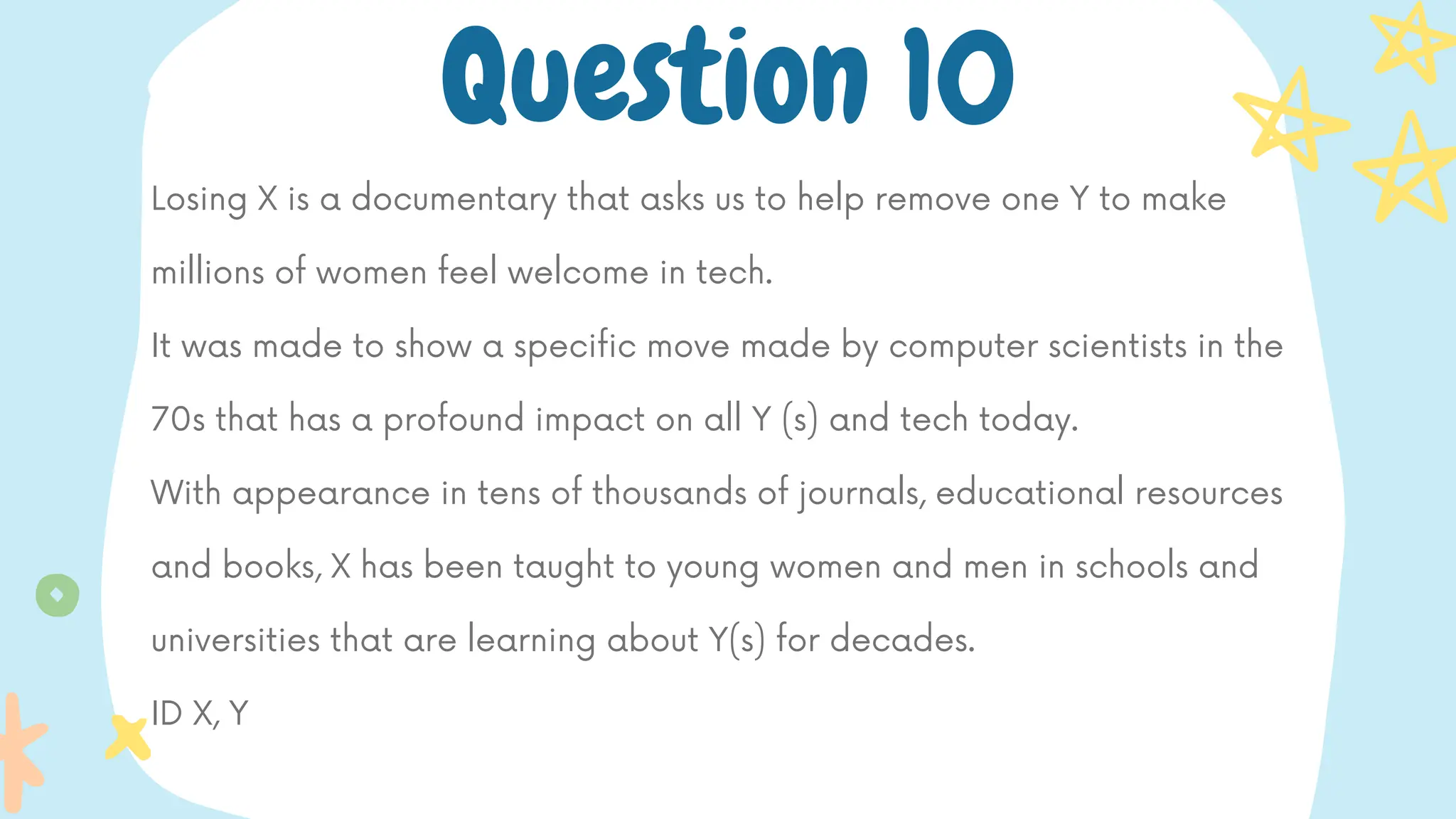 Losing X is a documentary that asks us to help remove one Y to make
millions of women feel welcome in tech.
It was made to show a specific move made by computer scientists in the
70s that has a profound impact on all Y (s) and tech today.
With appearance in tens of thousands of journals, educational resources
and books, X has been taught to young women and men in schools and
universities that are learning about Y(s) for decades.
ID X, Y
Question 10
 