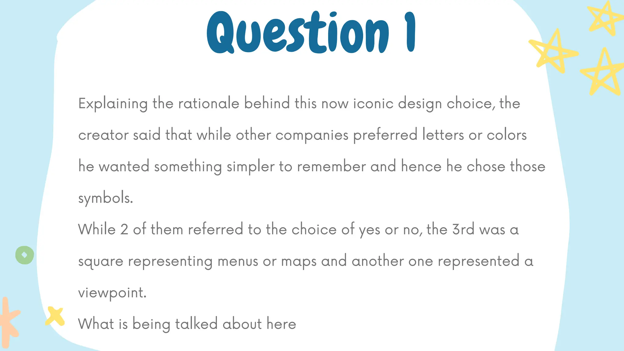 Explaining the rationale behind this now iconic design choice, the
creator said that while other companies preferred letters or colors
he wanted something simpler to remember and hence he chose those
symbols.
While 2 of them referred to the choice of yes or no, the 3rd was a
square representing menus or maps and another one represented a
viewpoint.
What is being talked about here
Question 1
 