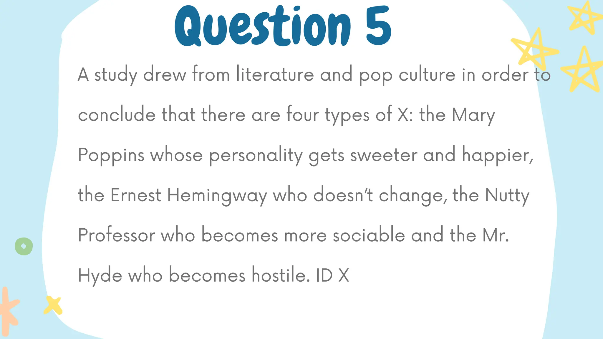 A study drew from literature and pop culture in order to
conclude that there are four types of X: the Mary
Poppins whose personality gets sweeter and happier,
the Ernest Hemingway who doesn’t change, the Nutty
Professor who becomes more sociable and the Mr.
Hyde who becomes hostile. ID X
Question 5
 