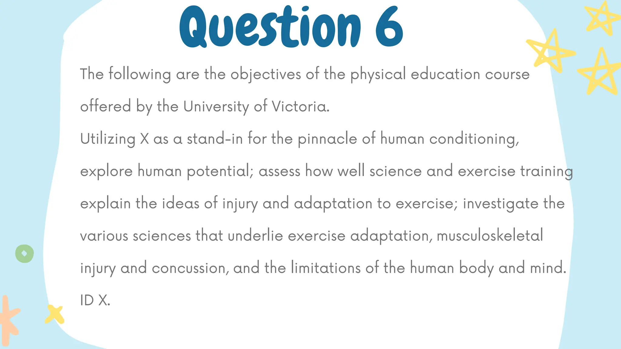 The following are the objectives of the physical education course
offered by the University of Victoria.
Utilizing X as a stand-in for the pinnacle of human conditioning,
explore human potential; assess how well science and exercise training
explain the ideas of injury and adaptation to exercise; investigate the
various sciences that underlie exercise adaptation, musculoskeletal
injury and concussion, and the limitations of the human body and mind.
ID X.
Question 6
 
