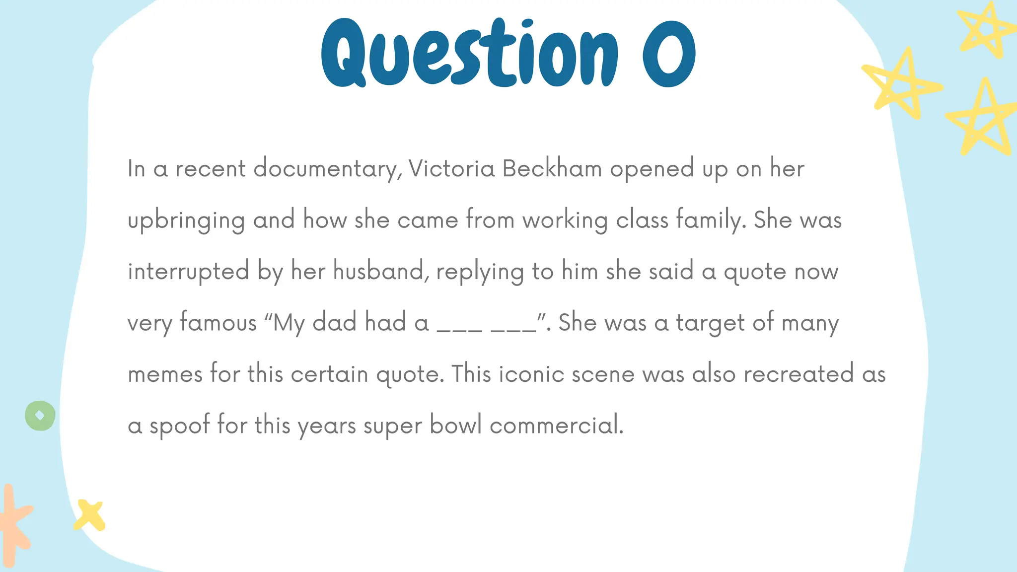 In a recent documentary, Victoria Beckham opened up on her
upbringing and how she came from working class family. She was
interrupted by her husband, replying to him she said a quote now
very famous “My dad had a ___ ___”. She was a target of many
memes for this certain quote. This iconic scene was also recreated as
a spoof for this years super bowl commercial.
Question 0
 
