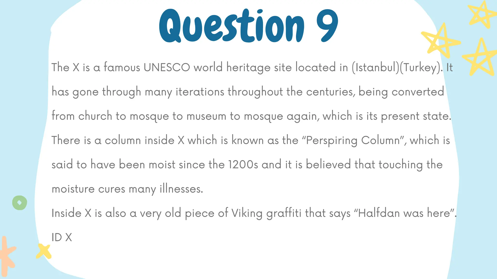 The X is a famous UNESCO world heritage site located in (Istanbul)(Turkey). It
has gone through many iterations throughout the centuries, being converted
from church to mosque to museum to mosque again, which is its present state.
There is a column inside X which is known as the “Perspiring Column”, which is
said to have been moist since the 1200s and it is believed that touching the
moisture cures many illnesses.
Inside X is also a very old piece of Viking graffiti that says “Halfdan was here”.
ID X
Question 9
 
