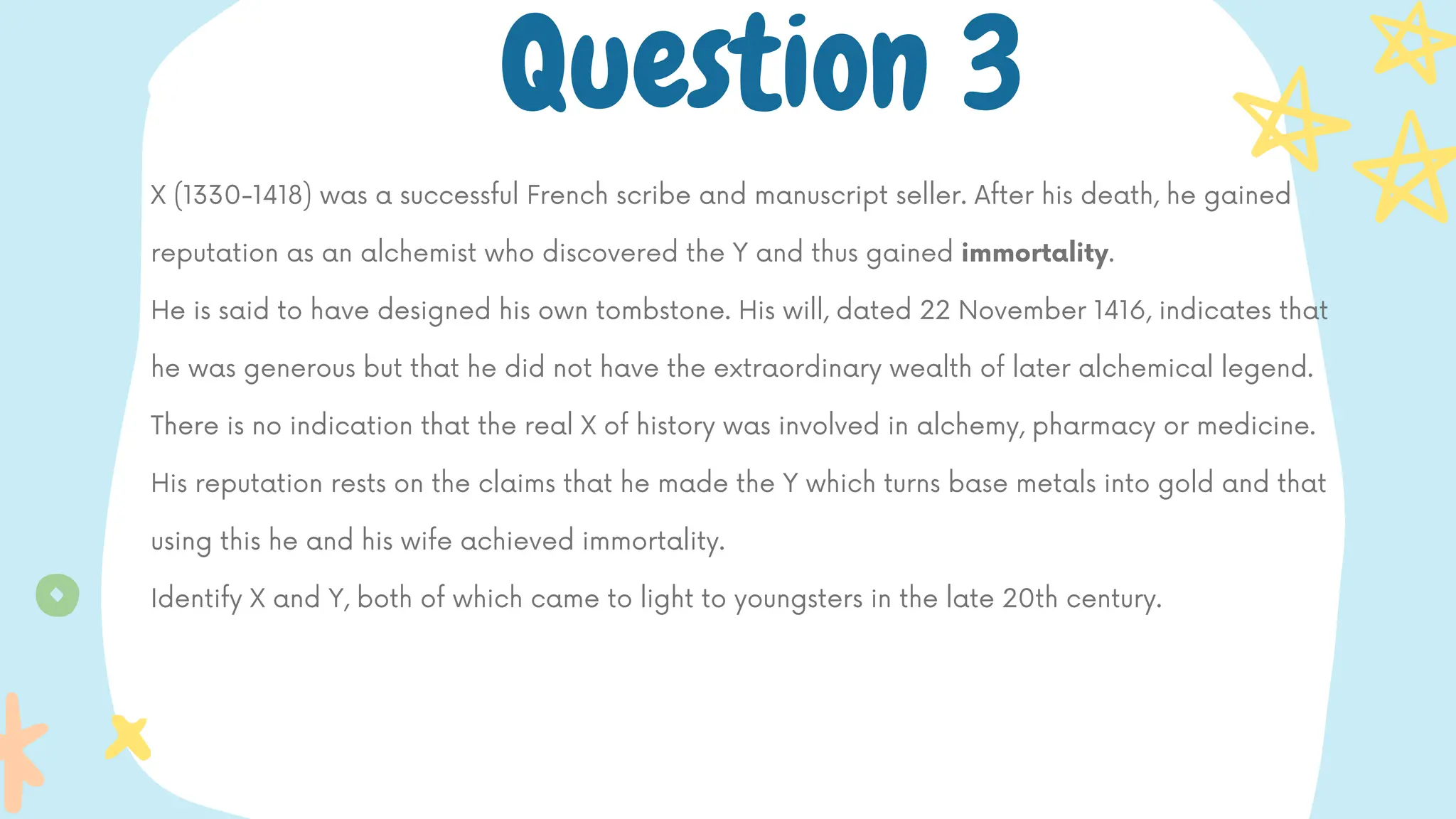 X (1330-1418) was a successful French scribe and manuscript seller. After his death, he gained
reputation as an alchemist who discovered the Y and thus gained immortality.
He is said to have designed his own tombstone. His will, dated 22 November 1416, indicates that
he was generous but that he did not have the extraordinary wealth of later alchemical legend.
There is no indication that the real X of history was involved in alchemy, pharmacy or medicine.
His reputation rests on the claims that he made the Y which turns base metals into gold and that
using this he and his wife achieved immortality.
Identify X and Y, both of which came to light to youngsters in the late 20th century.
Question 3
 