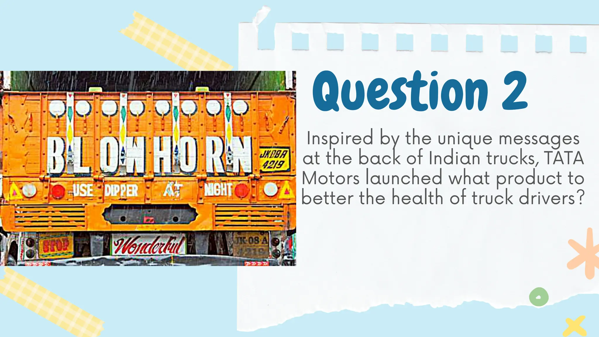 Question 2
Inspired by the unique messages
at the back of Indian trucks, TATA
Motors launched what product to
better the health of truck drivers?
 