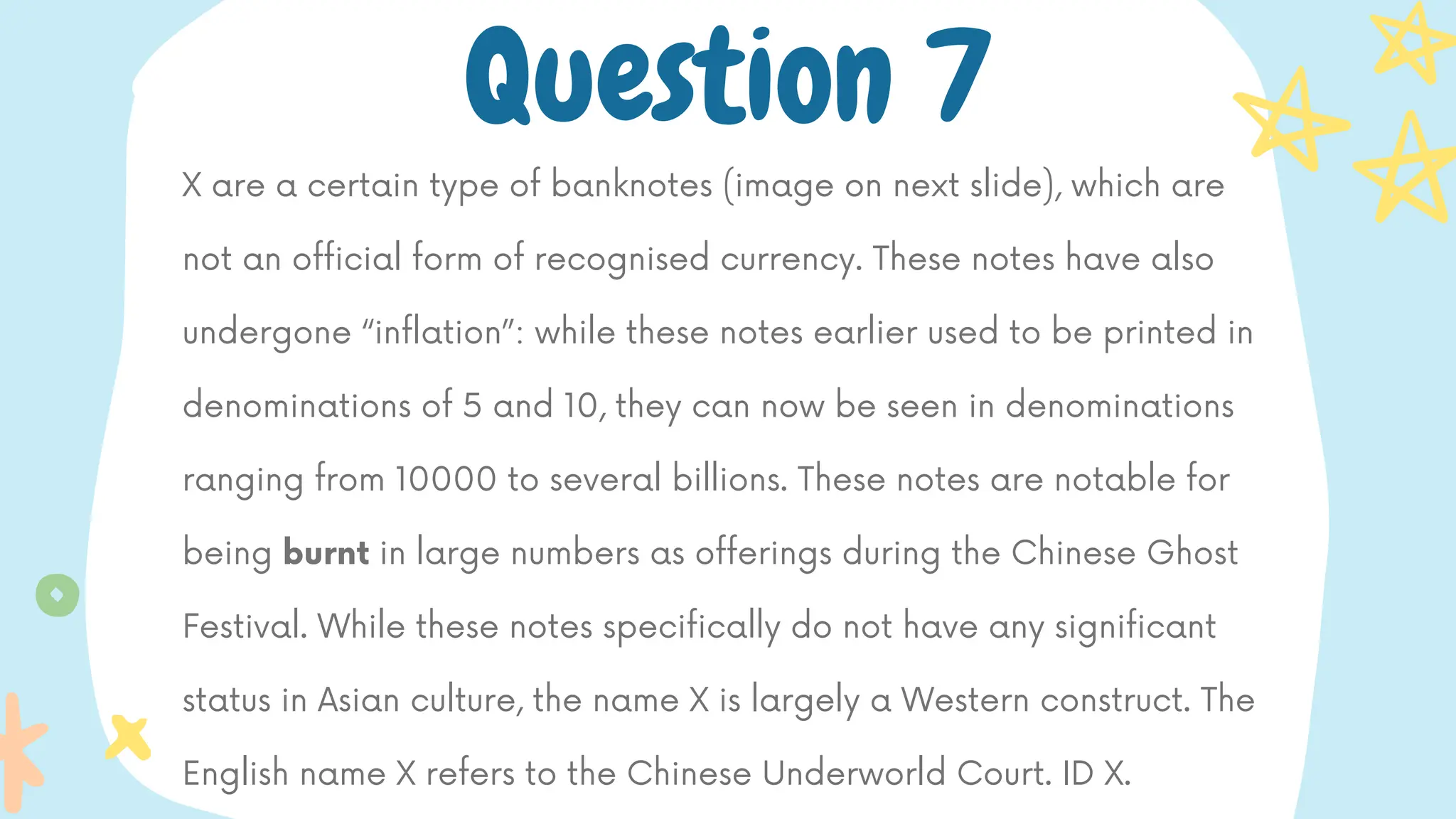 X are a certain type of banknotes (image on next slide), which are
not an official form of recognised currency. These notes have also
undergone “inflation”: while these notes earlier used to be printed in
denominations of 5 and 10, they can now be seen in denominations
ranging from 10000 to several billions. These notes are notable for
being burnt in large numbers as offerings during the Chinese Ghost
Festival. While these notes specifically do not have any significant
status in Asian culture, the name X is largely a Western construct. The
English name X refers to the Chinese Underworld Court. ID X.
Question 7
 