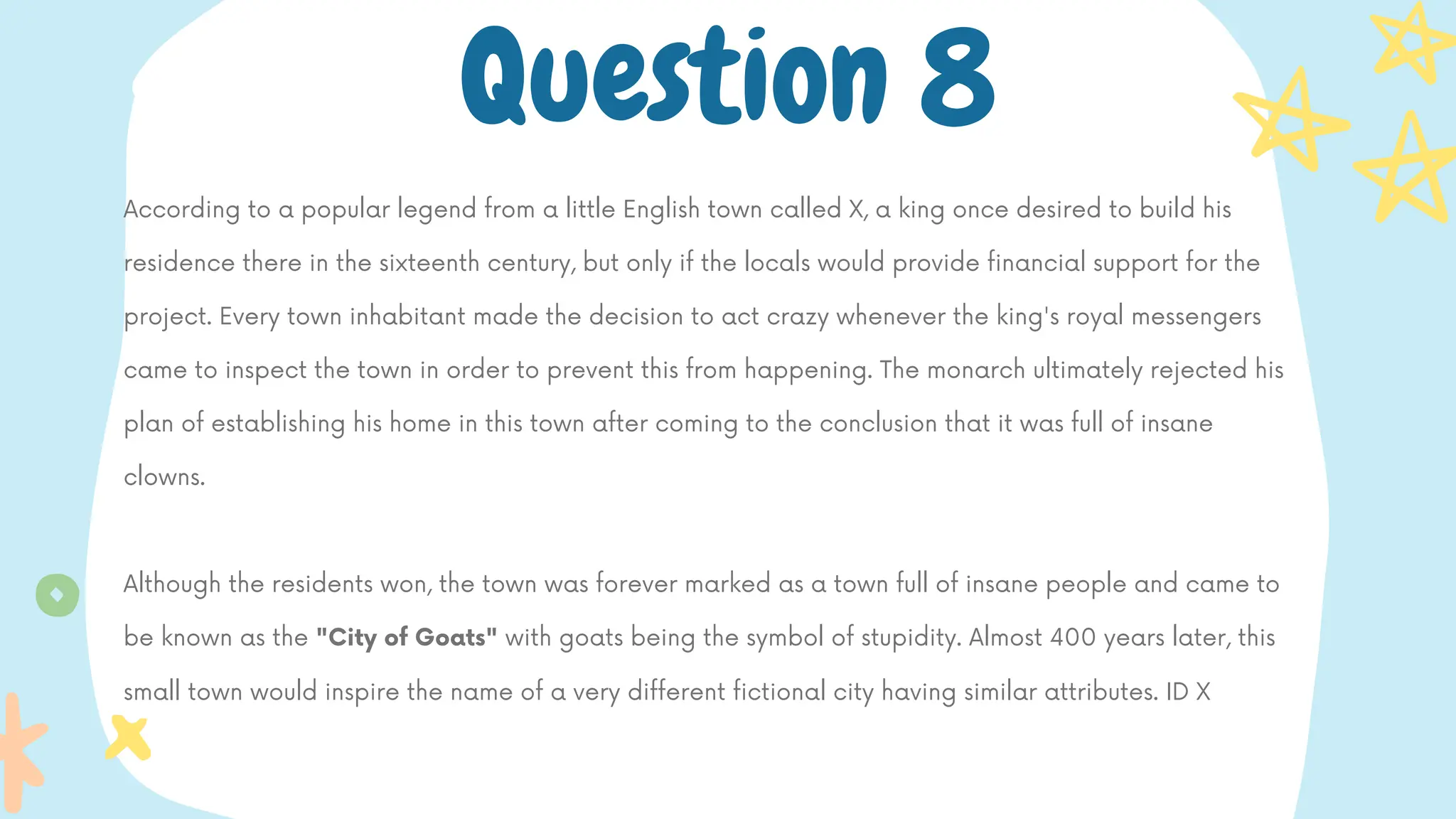 According to a popular legend from a little English town called X, a king once desired to build his
residence there in the sixteenth century, but only if the locals would provide financial support for the
project. Every town inhabitant made the decision to act crazy whenever the king's royal messengers
came to inspect the town in order to prevent this from happening. The monarch ultimately rejected his
plan of establishing his home in this town after coming to the conclusion that it was full of insane
clowns.
Although the residents won, the town was forever marked as a town full of insane people and came to
be known as the "City of Goats" with goats being the symbol of stupidity. Almost 400 years later, this
small town would inspire the name of a very different fictional city having similar attributes. ID X
Question 8
 